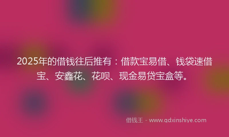 2025年的借钱往后推有：借款宝易借、钱袋速借宝、安鑫花、花呗、现金易贷宝盒等。