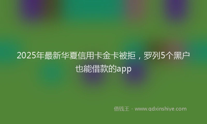 2025年最新华夏信用卡金卡被拒，罗列5个黑户也能借款的app
