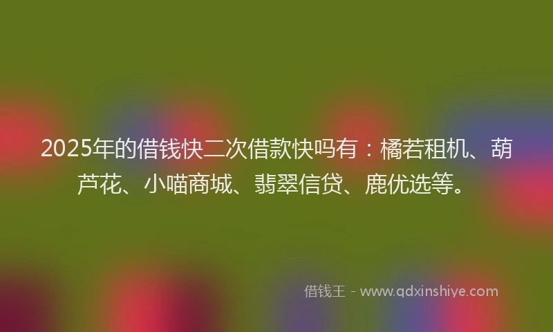 2025年的借钱快二次借款快吗有：橘若租机、葫芦花、小喵商城、翡翠信贷、鹿优选等。