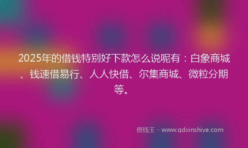 2025年的借钱特别好下款怎么说呢有：白象商城、钱速借易行、人人快借、尔集商城、微粒分期等。