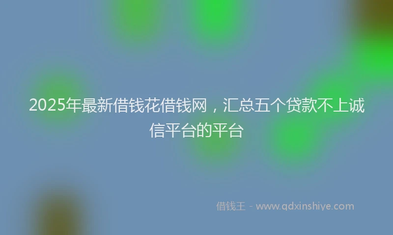 2025年最新借钱花借钱网，汇总五个贷款不上诚信平台的平台