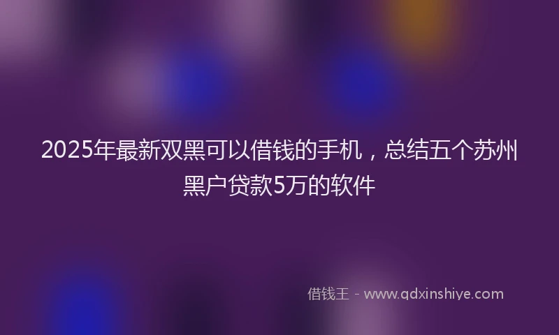 2025年最新双黑可以借钱的手机，总结五个苏州黑户贷款5万的软件