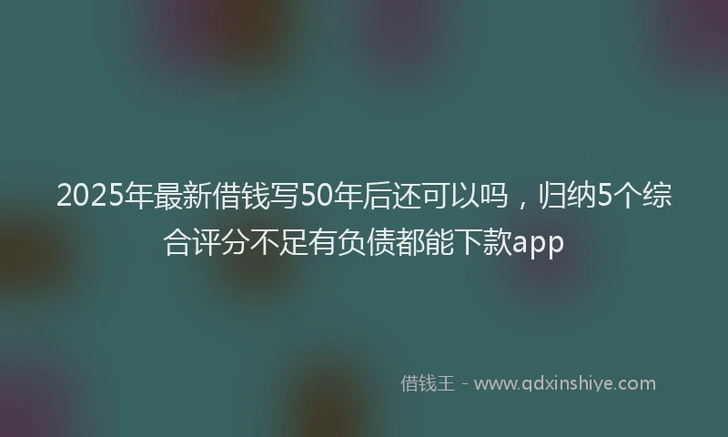 2025年最新借钱写50年后还可以吗，归纳5个综合评分不足有负债都能下款app