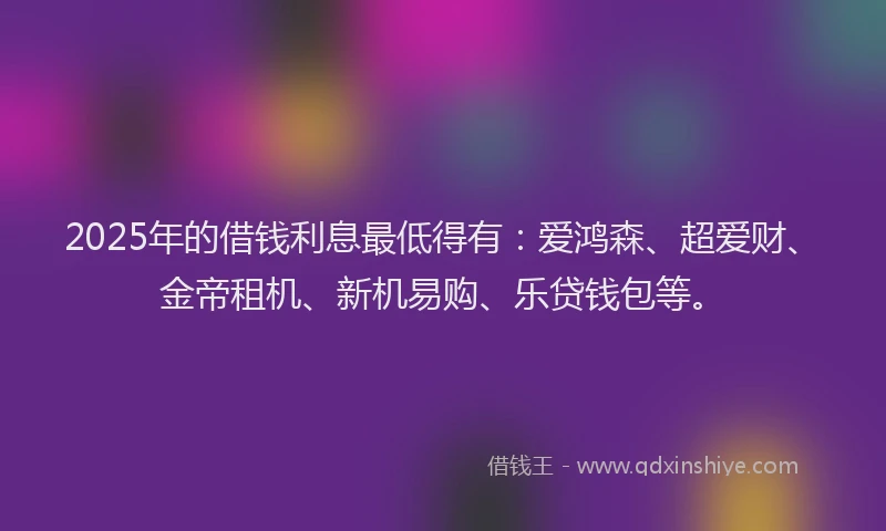2025年的借钱利息最低得有：爱鸿森、超爱财、金帝租机、新机易购、乐贷钱包等。