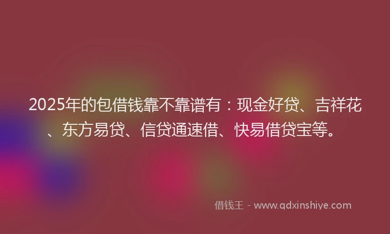 2025年的包借钱靠不靠谱有：现金好贷、吉祥花、东方易贷、信贷通速借、快易借贷宝等。