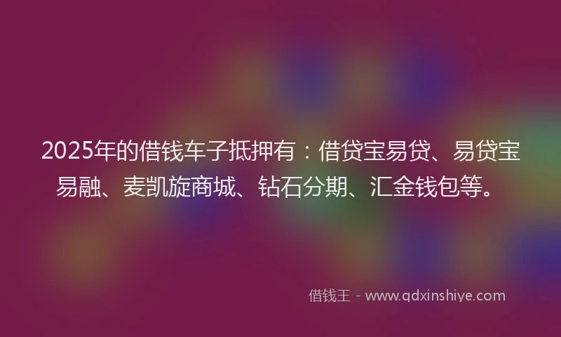 2025年的借钱车子抵押有：借贷宝易贷、易贷宝易融、麦凯旋商城、钻石分期、汇金钱包等。