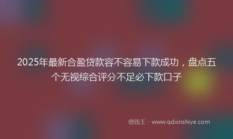 2025年最新合盈贷款容不容易下款成功，盘点五个无视综合评分不足必下款口子