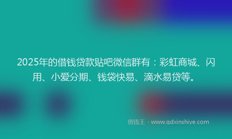 2025年的借钱贷款贴吧微信群有：彩虹商城、闪用、小爱分期、钱袋快易、滴水易贷等。