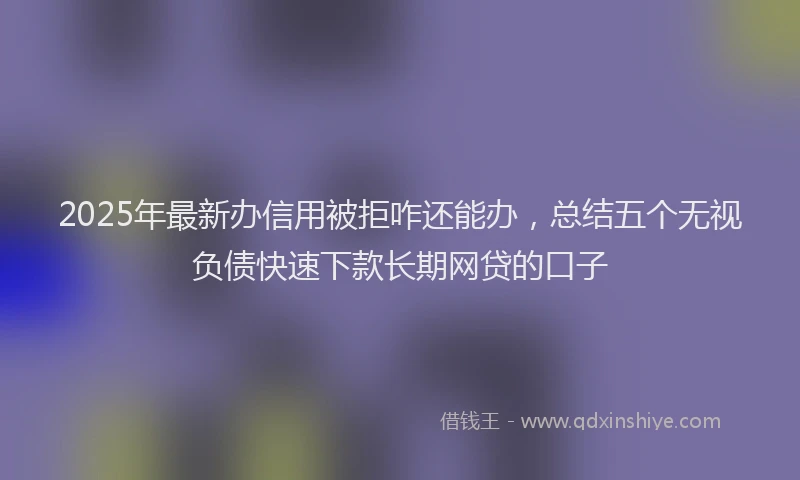 2025年最新办信用被拒咋还能办，总结五个无视负债快速下款长期网贷的口子
