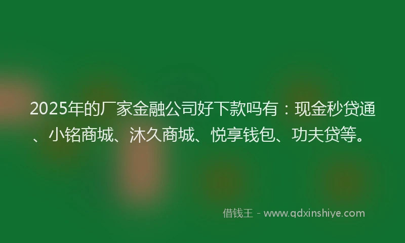 2025年的厂家金融公司好下款吗有：现金秒贷通、小铭商城、沐久商城、悦享钱包、功夫贷等。