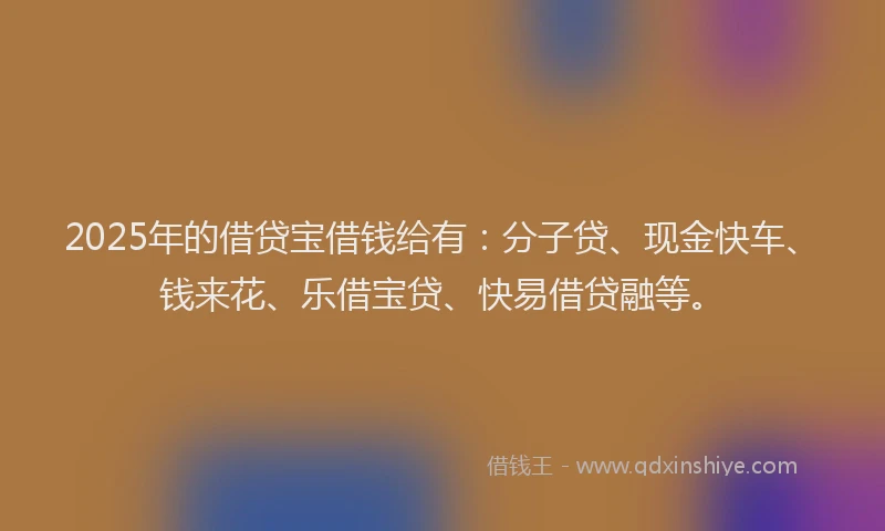 2025年的借贷宝借钱给有：分子贷、现金快车、钱来花、乐借宝贷、快易借贷融等。