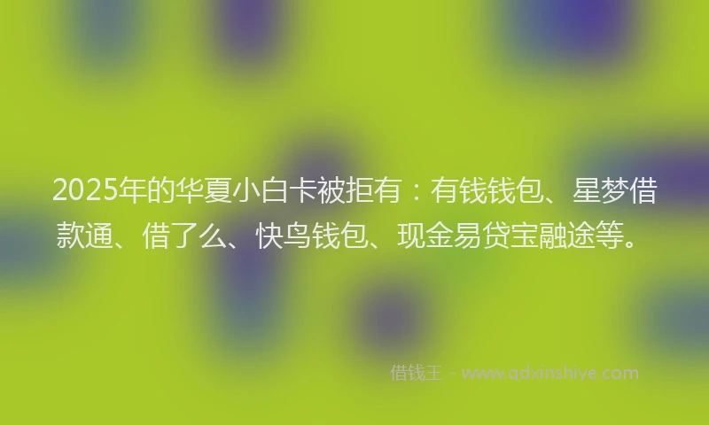 2025年的华夏小白卡被拒有：有钱钱包、星梦借款通、借了么、快鸟钱包、现金易贷宝融途等。