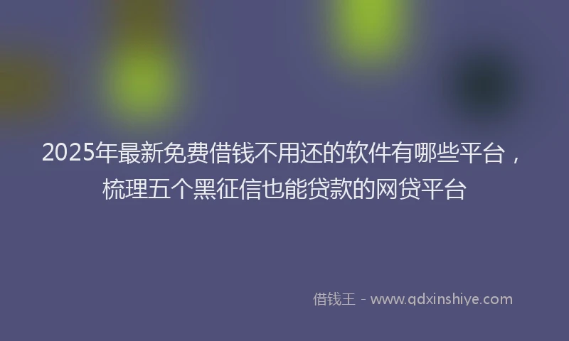 2025年最新免费借钱不用还的软件有哪些平台，梳理五个黑征信也能贷款的网贷平台