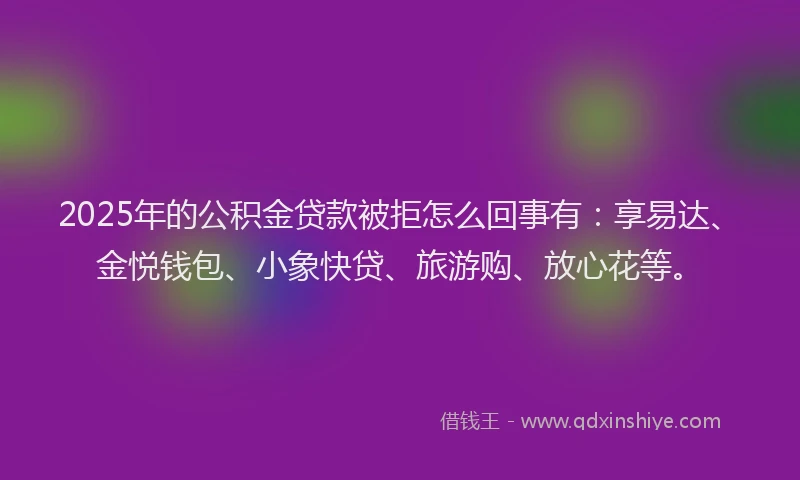 2025年的公积金贷款被拒怎么回事有：享易达、金悦钱包、小象快贷、旅游购、放心花等。