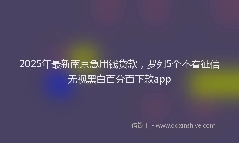 2025年最新南京急用钱贷款，罗列5个不看征信无视黑白百分百下款app