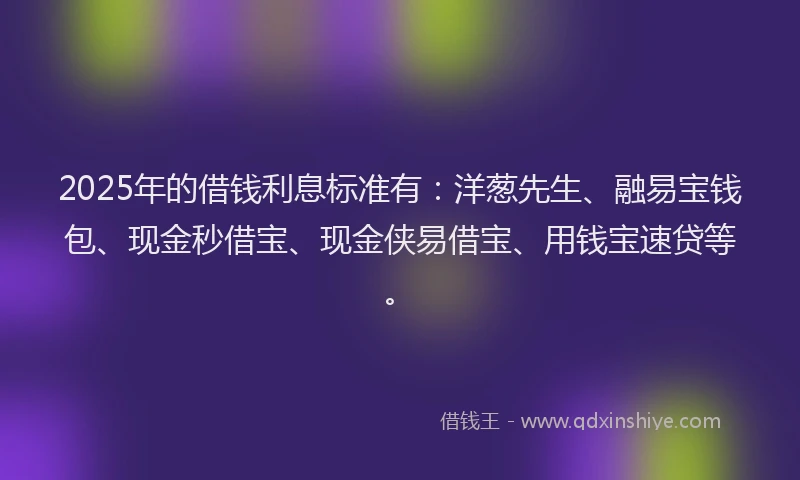 2025年的借钱利息标准有：洋葱先生、融易宝钱包、现金秒借宝、现金侠易借宝、用钱宝速贷等。