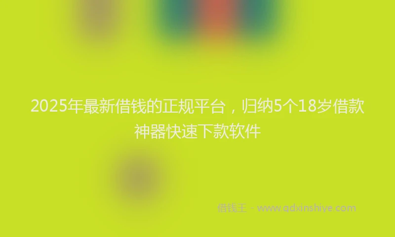 2025年最新借钱的正规平台，归纳5个18岁借款神器快速下款软件