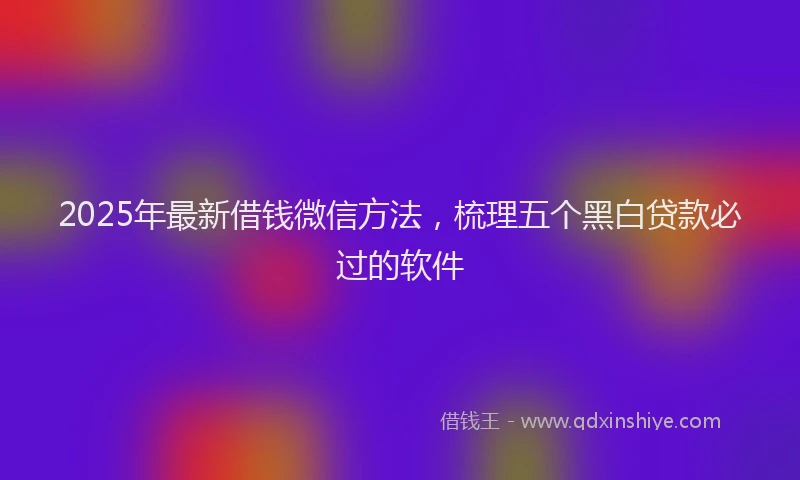2025年最新借钱微信方法，梳理五个黑白贷款必过的软件