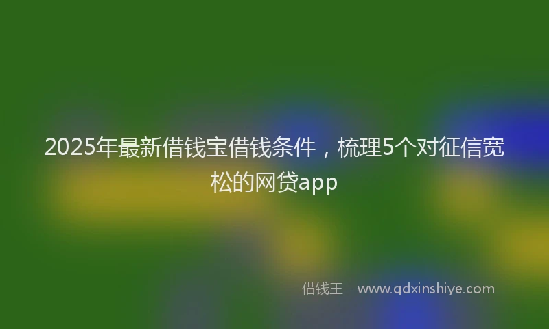 2025年最新借钱宝借钱条件，梳理5个对征信宽松的网贷app