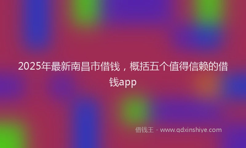 2025年最新南昌市借钱，概括五个值得信赖的借钱app