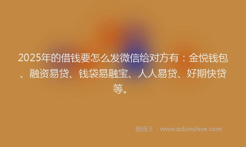 2025年的借钱要怎么发微信给对方有：金悦钱包、融资易贷、钱袋易融宝、人人易贷、好期快贷等。