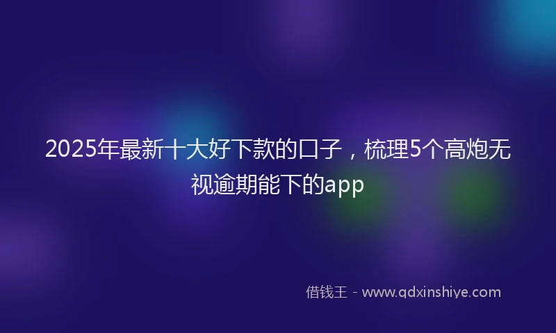2025年最新十大好下款的口子，梳理5个高炮无视逾期能下的app