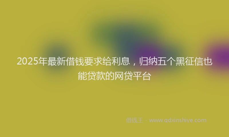 2025年最新借钱要求给利息，归纳五个黑征信也能贷款的网贷平台