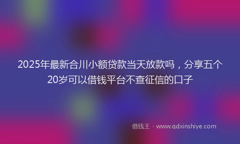 2025年最新合川小额贷款当天放款吗，分享五个20岁可以借钱平台不查征信的口子