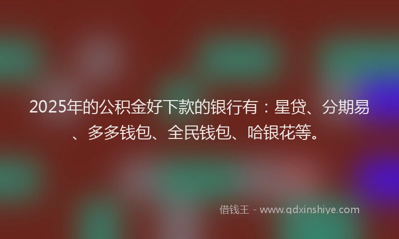 2025年的公积金好下款的银行有：星贷、分期易、多多钱包、全民钱包、哈银花等。