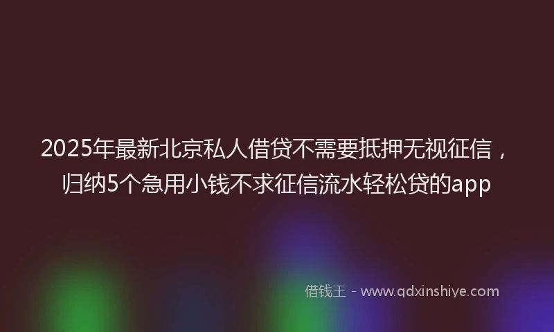 2025年最新北京私人借贷不需要抵押无视征信，归纳5个急用小钱不求征信流水轻松贷的app