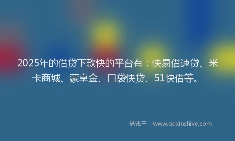 2025年的借贷下款快的平台有：快易借速贷、米卡商城、蒙享金、口袋快贷、51快借等。