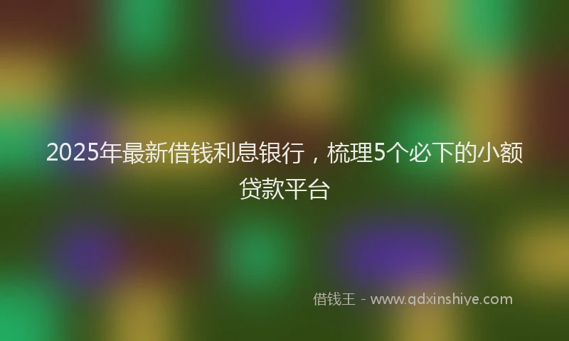 2025年最新借钱利息银行，梳理5个必下的小额贷款平台