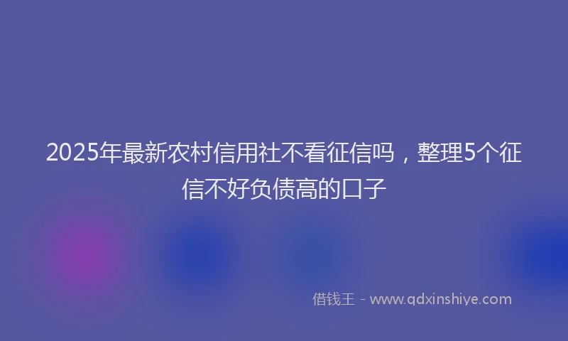 2025年最新农村信用社不看征信吗，整理5个征信不好负债高的口子