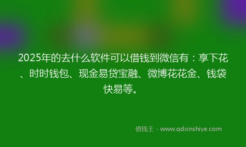 2025年的去什么软件可以借钱到微信有：享下花、时时钱包、现金易贷宝融、微博花花金、钱袋快易等。