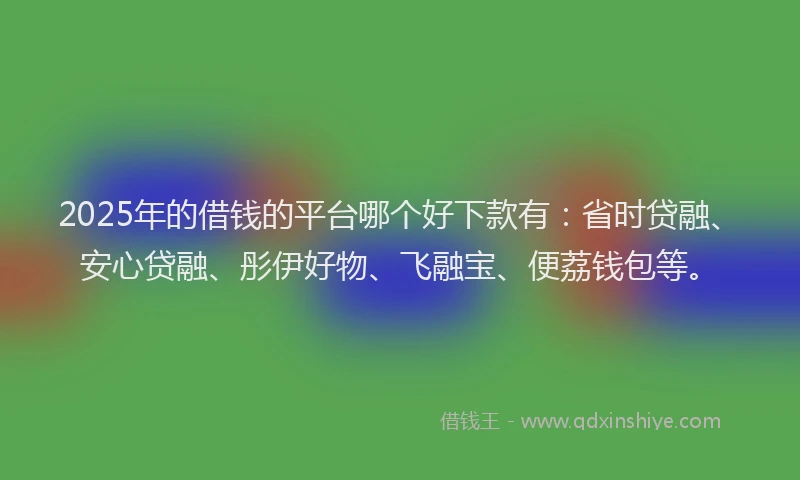 2025年的借钱的平台哪个好下款有：省时贷融、安心贷融、彤伊好物、飞融宝、便荔钱包等。