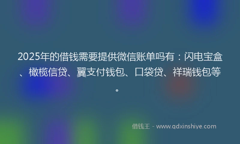 2025年的借钱需要提供微信账单吗有：闪电宝盒、橄榄信贷、翼支付钱包、口袋贷、祥瑞钱包等。