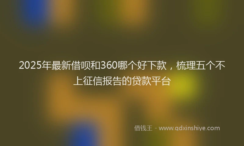 2025年最新借呗和360哪个好下款，梳理五个不上征信报告的贷款平台