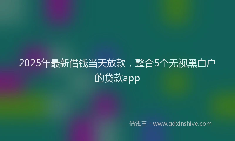 2025年最新借钱当天放款，整合5个无视黑白户的贷款app