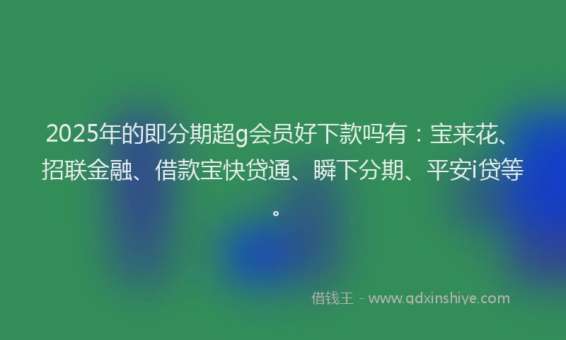 2025年的即分期超g会员好下款吗有：宝来花、招联金融、借款宝快贷通、瞬下分期、平安i贷等。