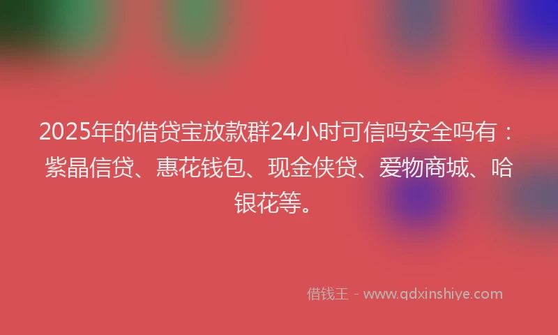 2025年的借贷宝放款群24小时可信吗安全吗有：紫晶信贷、惠花钱包、现金侠贷、爱物商城、哈银花等。