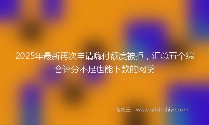 2025年最新再次申请嗨付额度被拒，汇总五个综合评分不足也能下款的网贷