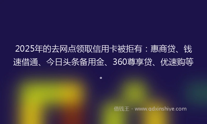 2025年的去网点领取信用卡被拒有：惠商贷、钱速借通、今日头条备用金、360尊享贷、优速购等。