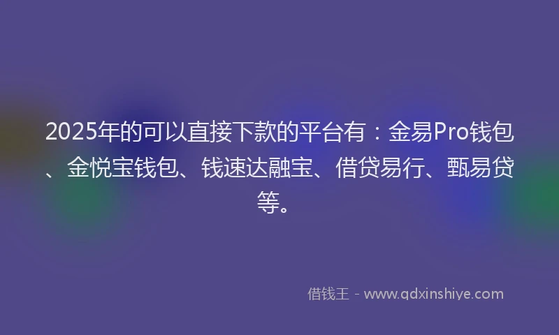 2025年的可以直接下款的平台有：金易Pro钱包、金悦宝钱包、钱速达融宝、借贷易行、甄易贷等。