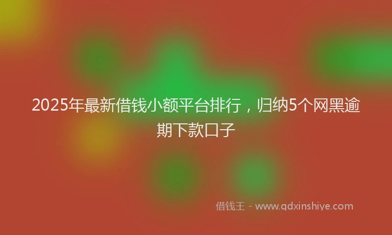2025年最新借钱小额平台排行，归纳5个网黑逾期下款口子