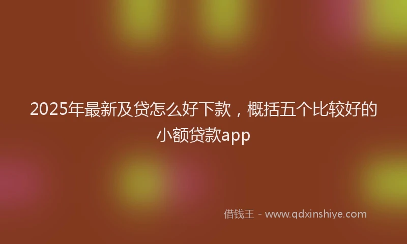 2025年最新及贷怎么好下款，概括五个比较好的小额贷款app