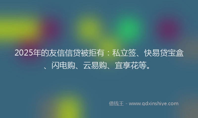 2025年的友信信贷被拒有：私立签、快易贷宝盒、闪电购、云易购、宜享花等。