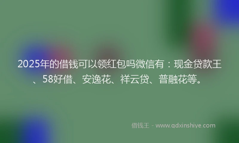 2025年的借钱可以领红包吗微信有：现金贷款王、58好借、安逸花、祥云贷、普融花等。