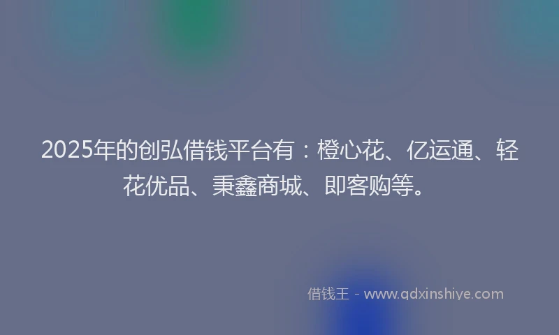 2025年的创弘借钱平台有：橙心花、亿运通、轻花优品、秉鑫商城、即客购等。