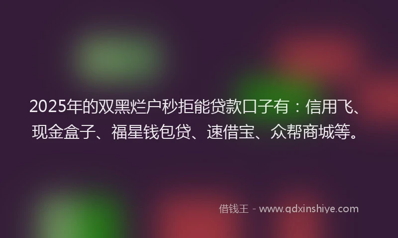 2025年的双黑烂户秒拒能贷款口子有：信用飞、现金盒子、福星钱包贷、速借宝、众帮商城等。