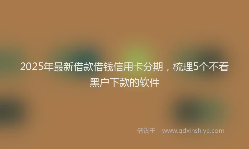 2025年最新借款借钱信用卡分期，梳理5个不看黑户下款的软件